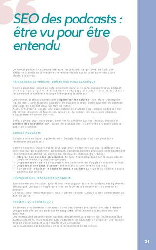 SEO des podcasts :
être vu pour être
entendu
Intégrer des données structurées de type PodcastEpisode sur la page dédiée,
(https://schema.org/PodcastEpisode)
Disposer d’un flux RSS respectant les consignes de Google en matière de flux,
Disposer d’une page d’accueil présentant un lien vers le flux RSS
Bien penser à laisser le robot de Google accéder au flux et aux fichiers audio
présents sur le site
Le format podcast n’a jamais été aussi accessible, ce qui créé, de fait, une
difficulté à sortir de la masse et le rendre visible sur la toile au milieu d’une
pléthore d’offres.
RÉFÉRENCER LE PODCAST COMME UNE PAGE CLASSIQUE
Comme pour tout projet de référencement naturel, le référencement d’un podcast
sur Google passe par le référencement de la page contenant celui-ci. Il est donc
recommandé d’optimiser la page hébergeant le podcast.
Les bonnes pratiques consistant à optimiser les balises Title, Meta Description,
H1, H2 etc… sont toujours valables, en suivant la règle selon laquelle on optimise
une page de son site pour un mot-clé ciblé.
Ainsi, présenter à Google une page optimisée et dédiée par couple podcast / mot-
clé permet d’optimiser toutes les balises et de donner les meilleures chances
d’apparaître en bonne position.
Enfin, comme pour toute page, amplifier la diffusion sur les réseaux sociaux et
générer des backlinks sont autant de signaux positifs envoyés à Google dans la
quête de visibilité
GOOGLE PODCASTS
Google a mis en ligne la plateforme « Google Podcasts » où l’on peut faire
référencer les podcasts.
Comme souvent, Google est le seul juge pour déterminer qui pourra diffuser ses
contenus sur sa plateforme. Cependant, certaines bonnes pratiques sont hautement
recommandées afin de se donner les meilleures chances d’y figurer :
PROPOSER UNE TRANSCRIPTION ÉCRITE
Tout comme sur Youtube, ajouter une transcription écrite du contenu est également
stratégique, puisque Google aura plus de facilités à comprendre le contenu du
podcast.
Ce travail peut être rébarbatif, mais il permet d’aider Google à bien comprendre ce
dont on parle.
PENSER « VU ET ENTENDU »
En termes d’expérience utilisateur, l’une des bonnes pratiques consiste à diviser
chaque épisode de son podcast en chapitres, directement accessibles par son
audience.
Les internautes peuvent ainsi accéder directement à la partie les intéressant plus
particulièrement, mais Google sera également en capacité de proposer une section
précise correspondant à la requête d’un utilisateur.
La consultation est améliorée et le référencement en bénéficie.
21
 