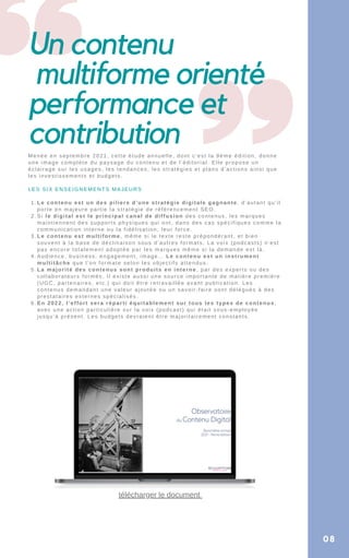 Le contenu est un des piliers d’une stratégie digitale gagnante, d’autant qu’il
porte en majeure partie la stratégie de référencement SEO.
Si le digital est le principal canal de diffusion des contenus, les marques
maintiennent des supports physiques qui ont, dans des cas spécifiques comme la
communication interne ou la fidélisation, leur force.
Le contenu est multiforme, même si le texte reste prépondérant, et bien
souvent à la base de déclinaison sous d’autres formats. La voix (podcasts) n’est
pas encore totalement adoptée par les marques même si la demande est là.
Audience, business, engagement, image… Le contenu est un instrument
multitâche que l’on formate selon les objectifs attendus.
La majorité des contenus sont produits en interne, par des experts ou des
collaborateurs formés. Il existe aussi une source importante de matière première
(UGC, partenaires, etc.) qui doit être retravaillée avant publication. Les
contenus demandant une valeur ajoutée ou un savoir-faire sont délégués à des
prestataires externes spécialisés.
En 2022, l’effort sera réparti équitablement sur tous les types de contenus,
avec une action particulière sur la voix (podcast) qui était sous-employée
jusqu’à présent. Les budgets devraient être majoritairement constants.
Menée en septembre 2021, cette étude annuelle, dont c’est la 9éme édition, donne
une image complète du paysage du contenu et de l’éditorial. Elle propose un
éclairage sur les usages, les tendances, les stratégies et plans d’actions ainsi que
les investissements et budgets.
LES SIX ENSEIGNEMENTS MAJEURS
1.
2.
3.
4.
5.
6.
Un contenu
multiforme orienté
performance et
contribution
08
télécharger le document
 