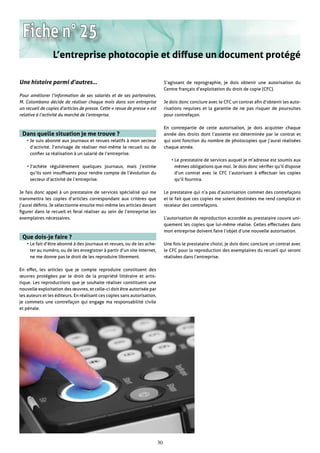 Fiche n° 25
                 L’entreprise photocopie et diffuse un document protégé

Une histoire parmi d’autres…                                                    S’agissant de reprographie, je dois obtenir une autorisation du
                                                                                Centre français d’exploitation du droit de copie (CFC).
Pour améliorer l’information de ses salariés et de ses partenaires,
M. Colombano décide de réaliser chaque mois dans son entreprise                 Je dois donc conclure avec le CFC un contrat afin d’obtenir les auto-
un recueil de copies d’articles de presse. Cette « revue de presse » est        risations requises et la garantie de ne pas risquer de poursuites
relative à l’activité du marché de l’entreprise.                                pour contrefaçon.

                                                                                En contrepartie de cette autorisation, je dois acquitter chaque
 Dans quelle situation je me trouve ?                                           année des droits dont l’assiette est déterminée par le contrat et
    • Je suis abonné aux journaux et revues relatifs à mon secteur              qui sont fonction du nombre de photocopies que j’aurai réalisées
      d’activité. J’envisage de réaliser moi-même le recueil ou de              chaque année.
      confier sa réalisation à un salarié de l’entreprise.
                                                                                   • Le prestataire de services auquel je m’adresse est soumis aux
    • J’achète régulièrement quelques journaux, mais j’estime                        mêmes obligations que moi. Je dois donc vérifier qu’il dispose
      qu’ils sont insuffisants pour rendre compte de l’évolution du                  d’un contrat avec le CFC l’autorisant à effectuer les copies
      secteur d’activité de l’entreprise.                                            qu’il fournira.

Je fais donc appel à un prestataire de services spécialisé qui me               Le prestataire qui n’a pas d’autorisation commet des contrefaçons
transmettra les copies d’articles correspondant aux critères que                et le fait que ces copies me soient destinées me rend complice et
j’aurai définis. Je sélectionne ensuite moi-même les articles devant            receleur des contrefaçons.
figurer dans le recueil et ferai réaliser au sein de l’entreprise les
exemplaires nécessaires.                                                        L’autorisation de reproduction accordée au prestataire couvre uni-
                                                                                quement les copies que lui-même réalise. Celles effectuées dans
                                                                                mon entreprise doivent faire l’objet d’une nouvelle autorisation.
 Que dois-je faire ?
    • Le fait d’être abonné à des journaux et revues, ou de les ache-           Une fois le prestataire choisi, je dois donc conclure un contrat avec
      ter au numéro, ou de les enregistrer à partir d’un site internet,         le CFC pour la reproduction des exemplaires du recueil qui seront
      ne me donne pas le droit de les reproduire librement.                     réalisées dans l’entreprise.

En effet, les articles que je compte reproduire constituent des
œuvres protégées par le droit de la propriété littéraire et artis-
tique. Les reproductions que je souhaite réaliser constituent une
nouvelle exploitation des œuvres, et celle-ci doit être autorisée par
les auteurs et les éditeurs. En réalisant ces copies sans autorisation,
je commets une contrefaçon qui engage ma responsabilité civile
et pénale.




                                                                           30
 