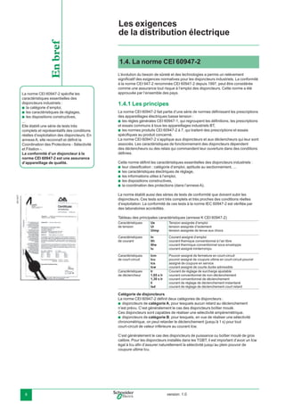 version: 1.08
1.4. La norme CEI 60947-2
L’évolution du besoin de sûreté et des technologies a permis un relèvement
signiﬁcatif des exigences normatives pour les disjoncteurs industriels. La conformité
à la norme CEI 947-2 renommée CEI 60947-2 depuis 1997, peut être considérée
comme une assurance tout risque à l’emploi des disjoncteurs. Cette norme a été
approuvée par l’ensemble des pays.
1.4.1 Les principes
La norme CEI 60947-2 fait partie d’une série de normes déﬁnissant les prescriptions
des appareillages électriques basse tension :
les règles générales CEI 60947-1, qui regroupent les déﬁnitions, les prescriptions
et essais communs à tous les appareillages industriels BT,
les normes produits CEI 60947-2 à 7, qui traitent des prescriptions et essais
spéciﬁques au produit concerné.
La norme CEI 60947-2 s’applique aux disjoncteurs et aux déclencheurs qui leur sont
associés. Les caractéristiques de fonctionnement des disjoncteurs dépendent
des déclencheurs ou des relais qui commandent leur ouverture dans des conditions
déﬁnies.
Cette norme déﬁnit les caractéristiques essentielles des disjoncteurs industriels :
leur classiﬁcation : catégorie d’emploi, aptitude au sectionnement, ...
les caractéristiques électriques de réglage,
les informations utiles à l’emploi,
les dispositions constructives,
la coordination des protections (dans l’annexe A).
La norme établit aussi des séries de tests de conformité que doivent subir les
disjoncteurs. Ces tests sont très complets et très proches des conditions réelles
d’exploitation. La conformité de ces tests à la norme IEC 60947-2 est vériﬁée par
des laboratoires accrédités.
Tableau des principales caractéristiques (annexe K CEI 60947-2)
Caractéristiques
de tension
Ue
Ui
Uimp
Tension assignée d’emploi
tension assignée d’isolement
tension assignée de tenue aux chocs
Caractéristiques
de courant
In
Ith
Ithe
Iu
Courant assigné d’emploi
courant themique conventionnel à l’air libre
courant thermique conventionnel sous enveloppe
courant assigné ininterrompu
Caractéristiques
de court-circuit
Icm
Icu
Ics
Icw
Pouvoir assigné de fermeture en court-circuit
pouvoir assigné de coupure ultime en court-circuit pouvoir
assigné de coupure en service
courant assigné de courte durée admissible
Caractéristiques
de déclencheur
Ir
1,05 x Ir
1,30 x Ir
Ii
Isd
Courant de réglage de surcharge ajustable
courant conventionnel de non-déclenchement
courant conventionnel de déclenchement
courant de réglage de déclenchement instantané
courant de réglage de déclenchement court retard
Catégorie de disjoncteurs
La norme CEI 60947-2 déﬁnit deux catégories de disjoncteurs :
disjoncteurs de catégorie A, pour lesquels aucun retard au déclenchement
n’est prévu. C’est généralement le cas des disjoncteurs boîtier moulé.
Ces disjoncteurs sont capables de réaliser une sélectivité ampèremétrique.
disjoncteurs de catégorie B, pour lesquels, en vue de réaliser une sélectivité
chronométrique, on peut retarder le déclenchement (jusqu’à 1 s) pour tout
court-circuit de valeur inférieure au courant Icw.
C’est généralement le cas des disjoncteurs de puissance ou boîtier moulé de gros
calibre. Pour les disjoncteurs installés dans les TGBT, il est important d’avoir un Icw
égal à Icu aﬁn d’assurer naturellement la sélectivité jusqu’au plein pouvoir de
coupure ultime Icu.
b
b
b
b
b
b
b
b
b
DB116877
La norme CEI 60947-2 spéciﬁe les
caractéristiques essentielles des
disjoncteurs industriels :
la catégorie d’emploi,
les caractéristiques de réglages,
les dispositions constructives,
...
Elle établit une série de tests très
complets et représentatifs des conditions
réelles d’exploitation des disjoncteurs. En
annexe A, elle reconnaît et déﬁnit la
Coordination des Protections - Sélectivité
et Filiation -.
La conformité d’un disjoncteur à la
norme CEI 60947-2 est une assurance
d’appareillage de qualité.
b
b
b
Enbref
Les exigences
de la distribution électrique
 