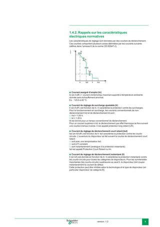 version: 1.0 9
Ces courbes comportent plusieurs zones délimitées par les courants suivants
(déﬁnis dans l’annexe K de la norme CEI 60947-2).
E45211
Courant assigné d’emploi (In)
In (en A eff.) = courant ininterrompu maximal supporté à température ambiante
donnée sans échauffement anormal.
Ex. : 125 A à 40 °C.
Courant de réglage de surcharge ajustable (Ir)
Ir (en A eff.) est fonction de In. Ir caractérise la protection contre les surcharges.
Pour le fonctionnement en surcharge, les courants conventionnels de non-
déclenchement Ind et de déclenchement Id sont :
Ind = 1,05 Ir,
Id = 1,30 Ir.
Id est donné pour un temps conventionnel de déclenchement.
Pour un courant supérieur à Id, le déclenchement par effet thermique se fera suivant
une courbe à temps inverse. Ir est appelé protection long retard (LR).
Courant de réglage de déclenchement court retard (Isd)
Isd (en kA eff.) est fonction de Ir. Isd caractérise la protection contre les courts-
circuits. L’ouverture du disjoncteur se fait suivant la courbe de déclenchement court
retard :
soit avec une temporisation tsd,
soit à I2
t constant,
soit instantanément (analogue à la protection instantané).
Isd est appelé Protection Court Retard ou Im.
Courant de réglage de déclenchement instantané (Ii)
Ii (en kA) est donnée en fonction de In. Ii caractérise la protection instantané contre
les courts-circuits pour toutes les catégories de disjoncteurs. Pour les surintensités
importantes (les courts-circuits) supérieures au seuil Ii, le disjoncteur doit couper
instantanément le courant de défaut.
Cette protection peut être inhibée selon la technologie et le type de disjoncteur (en
particulier disjoncteur de catégorie B).
b
b
v
v
b
v
v
v
b
1.4.2. Rappels sur les caractéristiques
électriques normatives
Les caractéristiques de réglage sont données par des courbes de déclenchement.
I
t Io
IcuIr IiIsd
td
tsd
 