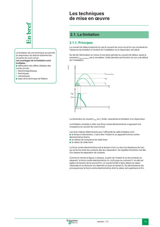version: 1.0 13
2.1. La limitation
2.1.1. Principes
Le courant de défaut présumé Icc est le courant de court-circuit Icc qui circulerait en
l’absence de limitation à l’endroit de l’installation où le disjoncteur est placé.
Du fait de l’élimination en moins d’une demi-période du courant de défaut, seule la
première Icrête asymétrique est à considérer. Cette dernière est fonction du cos de défaut
de l’installation.
E45206b
t
I
t
Em
t1 t2
U
L
A
ts
Id
Icc
La diminution du courant Icrête en IL limité, caractérise la limitation d’un disjoncteur.
La limitation consiste à créer une force contre-électromotrice s’opposant à la
croissance du courant de court-circuit.
Les trois critères déterminants pour l’efﬁcacité de cette limitation sont :
le temps d’intervention, c’est à dire l’instant ts où apparaît la force contre-
électromotrice (fcem),
la vitesse de croissance de cette fcem,
la valeur de cette fcem.
La force contre-électromotrice est la tension d’arc UA due à la résistance de l’arc
qui se forme entre les contacts dès leur séparation. Sa rapidité d’évolution est liée
à la vitesse de séparation de contacts.
Comme le montre la ﬁgure ci-dessus, à partir de l’instant ts où les contacts se
séparent, la force contre-électromotrice UA croît jusqu’au moment t1 où elle est
égale à la tension de la source Em. Le courant limité a alors atteint sa valeur
maximale et va diminuer et s’éteindre au bout du temps t2. Sa décroissance est
provoquée par la force contre-électromotrice dont la valeur est supérieure à Em.
b
b
b
La limitation est une technique qui permet
au disjoncteur de réduire fortement les
courants de court-circuit.
Les avantages de la limitation sont
multiples :
atténuation des effets néfastes des
courts-circuits :
électromagnétiques,
thermiques,
mécaniques,
base de la technique de ﬁliation.
b
v
v
v
b
Enbref
Les techniques
de mise en œuvre
Icrête asymétrique
 