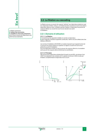 version: 1.0 17
2.2. La ﬁliation ou cascading
La ﬁliation procure un pouvoir de coupure “renforcé” aux disjoncteurs placés en aval
d’un disjoncteur limiteur. Celui-ci, en limitant les forts courants de court-circuit aide le
disjoncteur placé en aval. La ﬁliation permet d’utiliser un disjoncteur de pouvoir de
coupure inférieur au courant de court-circuit calculé à son point
d’installation.
2.2.1. Domaine d’utilisation
2.2.1.1. La ﬁliation
concerne tous les appareils installés en aval de ce disjoncteur,
peut s’étendre à plusieurs appareils consécutifs, même s’ils sont utilisés dans des
tableaux différents.
Les normes d’installation (CEI 60364 ou locales) imposent que l’appareil amont ait
un pouvoir de coupure ultime Icu supérieur ou égal au courant de court-circuit
présumé au point d’installation.
Pour les disjoncteurs situés en aval, le pouvoir de coupure ultime Icu à considérer
est le pouvoir de coupure ultime renforcé par la coordination.
2.2.1.2. Principes
Dès que les deux disjoncteurs déclenchent (à partir du point IB), une tension d’arc
UAD1 à la séparation des contacts de D1 s’ajoute à la tension UAD2 et aide par
limitation complémentaire le disjoncteur D2 à s’ouvrir.
E45015c
t (s)
IB Icu
(D2 + D1)
D2 D1
I
Icu
(D2)
E45217
D1
D2
I
t1
Icc
UAD2IB
t1' t2
UAD1
UAD2
UAD1
t (ms)
b
b
La ﬁliation permet de :
réaliser des économies,
simpliﬁer le choix des protections,
par la mise en œuvre de disjoncteurs aux
performances standards.
b
b
Enbref
 