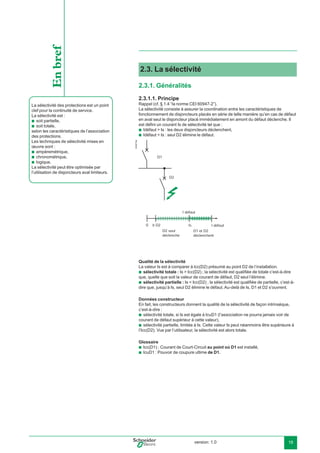 version: 1.0 19
2.3. La sélectivité
2.3.1. Généralités
2.3.1.1. Principe
Rappel (cf. § 1.4 “la norme CEI 60947-2”).
La sélectivité consiste à assurer la coordination entre les caractéristiques de
fonctionnement de disjoncteurs placés en série de telle manière qu’en cas de défaut
en aval seul le disjoncteur placé immédiatement en amont du défaut déclenche. Il
est déﬁni un courant Is de sélectivité tel que :
Idéfaut > Is : les deux disjoncteurs déclenchent,
Idéfaut < Is : seul D2 élimine le défaut.E45215a
D1
D2
0 IsD2Ir
D1 et D2
déclenchent
I défaut
D2 seul
déclenche
I défaut
Qualité de la sélectivité
La valeur Is est à comparer à lcc(D2) présumé au point D2 de l’installation.
sélectivité totale : Is > Icc(D2) ; la sélectivité est qualiﬁée de totale c’est-à-dire
que, quelle que soit la valeur de courant de défaut, D2 seul l’élimine.
sélectivité partielle : Is < Icc(D2) ; la sélectivité est qualiﬁée de partielle, c’est-à-
dire que, jusqu’à Is, seul D2 élimine le défaut. Au-delà de Is, D1 et D2 s’ouvrent.
Données constructeur
En fait, les constructeurs donnent la qualité de la sélectivité de façon intrinsèque,
c’est-à-dire :
sélectivité totale, si Is est égale à IcuD1 (l’association ne pourra jamais voir de
courant de défaut supérieur à cette valeur),
sélectivité partielle, limitée à Is. Cette valeur Is peut néanmoins être supérieure à
l’Icc(D2). Vue par l’utilisateur, la sélectivité est alors totale.
Glossaire
Icc(D1) : Courant de Court-Circuit au point où D1 est installé,
IcuD1 : Pouvoir de coupure ultime de D1.
b
b
b
b
b
b
b
b
La sélectivité des protections est un point
clef pour la continuité de service.
La sélectivité est :
soit partielle,
soit totale,
selon les caractéristiques de l’association
des protections.
Les techniques de sélectivité mises en
œuvre sont :
ampèremétrique,
chronométrique,
logique.
La sélectivité peut être optimisée par
l’utilisation de disjoncteurs aval limiteurs.
b
b
b
b
b
Enbref
 