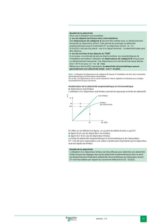 version: 1.0 21
Nota : L’utilisation de disjoncteurs de catégorie B impose à l’installation de tenir des contraintes
électrodynamiques et thermiques importantes.
De ce fait, ces disjoncteurs ont un seuil instantané Ii élevé réglable et inhibable pour protéger
éventuellement les jeux de barres.
Amélioration de la sélectivité ampèremétrique et chronométrique
disjoncteurs aval limiteur.
L’utilisation d’un disjoncteur aval limiteur permet de repousser la limite de sélectivité.
E45216
Ic
ILd
Id
Id
non limiteur
limiteur
de court-circuit
Icc (D2)
En effet, en se référant à la ﬁgure, un courant de défaut Id sera vu par D1:
égal à Id en cas de disjoncteur non limiteur,
égal à ILd Id en cas de disjoncteur limiteur.
La limite de sélectivité ampèremétrique et chronométrique Is de l’association
D1 + D2 est donc repoussée à une valeur d’autant plus importante que le disjoncteur
aval est rapide est limiteur.
b
b
b
Qualité de la sélectivité
Deux cas d’utilisation sont possibles :
sur les départs terminaux et/ou intermédiaires
Des disjoncteurs de catégorie A peuvent être utilisés avec un déclenchement
temporisé du disjoncteur amont. Cela permet de prolonger la sélectivité
ampèremétrique jusqu’à l’instantané Ii1 du disjoncteur amont : Is = Ii1.
Si Icc(D2) n’est pas trop élevé - cas d’un départ terminal -, la sélectivité totale peut
être obtenue.
sur les arrivées et les départs du TGBT
A ce niveau, la continuité de service étant prioritaire, les caractéristiques de
l’installation permettent l’utilisation de disjoncteurs de catégorie B conçus pour
un déclenchement temporisé. Ces disjoncteurs ont une tenue thermique élevée
(Icw = 50 % Icn pour ∆t = 1s) : Is = Icw.
Même pour des Icc(D2) importants, la sélectivité chronométrique assure
généralement une sélectivité totale : Icw1 > Icc(D2).
b
b
Qualité de la sélectivité
L’utilisation d’un disjoncteur limiteur est très efﬁcace pour atteindre une sélectivité
totale lorsque les réglages des seuils (sélectivité ampèremétrique) et/ou le seuil
de déclenchement instantané (sélectivité chronométrique) du disjoncteur amont
D1 sont trop faibles par rapport au courant de défaut Id en D2 - Icc(D2).
 