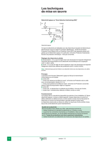version: 1.022
Sélectivité logique ou "Zone Selective Interlocking (ZSI)"
DB116879
fil pilote
ordre de
verrouillage
ordre de
verrouillage
D1
D2
D3
Sélectivité logique.
Ce type de sélectivité est réalisable avec des disjoncteurs équipés de déclencheurs
électroniques conçus à cette ﬁn (Compact, Masterpact) : seules les fonctions
Protection Court Retard (CR) ou Protection Terre (GFP) des appareils pilotés sont
gérées par la Sélectivité Logique. En particulier, la fonction Protection Instantanée -
fonction de protection intrinsèque - n'est pas concernée.
Réglages des disjoncteurs pilotés
temporisation : il n'y a pas de règle mais il est nécessaire de respecter l'étagement
(éventuel) des temporisations de la sélectivité chronométrique sont à appliquer
(∆tD1 u ∆tD2 u ∆tD3),
seuils : il n'y a pas de règle de seuil à appliquer mais il est nécessaire de respecter
l'étagement naturel des calibres des protections (IcrD1 u IcrD2 u IcrD3).
Nota : Cette technique permet d'obtenir une sélectivité même avec des disjoncteurs de calibre
proches.
Principes
L'activation de la fonction Sélectivité Logique se fait par la transmission
d'informations sur le ﬁl pilote :
entrée ZSI :
niveau bas (absence de défaut en aval) : la fonction de Protection est en veille
avec une temporisation réduite (y 0,1 s),
niveau haut (présence de défaut en aval) : la fonction de Protection concernée
passe à l'état de temporisation réglé sur l'appareil.
sortie ZSI :
niveau bas : le déclencheur ne détecte pas de défaut, n'envoie par d'ordre,
niveau haut : le déclencheur détecte un défaut, envoie un ordre.
Fonctionnement
Un ﬁl pilote relie en cascade les dispositifs de protection d'une installation (cf. ﬁgure
sélectivité logique). Lorsqu'un défaut apparaît, chaque disjoncteur en amont du
défaut (détectant un défaut) envoie un ordre (sortie à niveau haut) et fait passer le
disjoncteur en amont à sa temporisation naturelle (entrée à niveau haut).
Le disjoncteur placé juste au dessus du défaut ne reçoit pas d'ordre (entrée niveau
bas) et de ce fait déclenche quasi instantanément.
b
b
b
v
v
b
v
v
Les techniques
de mise en œuvre
Qualité de la sélectivité
Recommandée et très utilisée aux USA, cette technique permet de :
réaliser facilement en standard la sélectivité sur 3 niveaux ou plus,
supprimer les contraintes importantes sur l'installation, liées au déclenchement
temporisé de la protection, en cas de défaut directement sur les jeux de barres
amont. Toutes les protections sont donc quasiment instantanées,
réaliser facilement une sélectivité vers l'aval avec des disjoncteurs non pilotés.
v
v
v
 