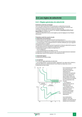 version: 1.0 23
2.4. Les règles de sélectivité
2.4.1. Règles générales de sélectivité
Protection contre les surcharges
Pour une valeur quelconque de la surintensité, la sélectivité est assurée
en surcharge si le temps de non déclenchement du disjoncteur amont D1 est
supérieur au temps maximal de coupure du disjoncteur D2.
La condition est réalisée si le rapport des réglages Long Retard (LR) et Court
Retard (CR) est supérieur à 2.
La limite de sélectivité Is est au moins égale au seuil de réglage du Court Retard
(CR) amont.
Protection contre les courts-circuits
sélectivité chronométrique
Le déclenchement de l’appareil amont D1 est temporisé de ∆t.
Les conditions requises pour la sélectivité ampèremétrique doivent être remplies.
La temporisation ∆t de l’appareil amont D1 doit être sufﬁsante pour que l’appareil
aval puisse éliminer le défaut.
La sélectivité chronométrique permet d’augmenter la limite de sélectivité Is jusqu’au
seuil de déclenchement instantané du disjoncteur amont D1.
La sélectivité est toujours totale si le disjoncteur D1 :
est de catégorie B,
a une caractéristique en Icw égale à son Icu.
La sélectivité est totale dans les autres cas si le seuil de déclenchement instantané
du disjoncteur amont D1est supérieur à l’Icc présumé en D2.
sélectivité logique
La sélectivité est toujours totale.
cas général
Il n’y a pas de règles générales de sélectivité.
Les courbes temps / courant fournissent “clairement” une valeur de Icc (limité ou
présumé) inférieure au déclenchement Court Retard du disjoncteur amont ;
la sélectivité est alors totale.
E45223
Isd1
t
Is
Isd1Ir2
I t
IIs
IIr2
b
v
v
-
-
b
b
v
Si ce n’est pas le cas, seuls
des essais peuvent
indiquer les limites de
sélectivité de la
coordination en particulier
lorsque les disjoncteurs
sont de type limiteur. La
détermination de la limite
de sélectivité Is est réalisée
par la comparaison des
courbes :
en énergie de
déclenchement pour le
disjoncteur aval,
en énergie de non
déclenchement pour le
disjoncteur amont.
Le point d’intersection
éventuel des courbes
donne la limite de
sélectivité Is.
Les constructeurs
indiquent, dans des
tableaux, les performances
testées de la coordination.
v
v
 