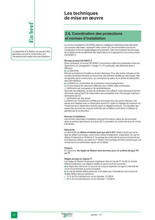 version: 1.026
La sélectivité et la ﬁliation ne peuvent être
garanties que par le constructeur qui
consignera ses essais dans des tableaux.
Enbref 2.6. Coordination des protections
et normes d’installation
La norme d’installation CEI 60364 régit les installations électriques des bâtiments.
Les normes nationales, reprenant cette norme CEI, recommandent une bonne
coordination entre les appareillages de protection. Elle reconnaissent les principes
de la ﬁliation et de la sélectivité des disjoncteurs en s’appuyant sur la norme produit
CEI 60947-2.
Normes produit CEI 60947-2
Dans l’annexe A, la norme CEI 60947-2 reconnaît et déﬁnit la coordination entre les
disjoncteurs (cf. paragraphe 1.4 page 11). En particulier, elle déﬁnit les tests à
effectuer.
La sélectivité
Elle est normalement étudiée sur le plan théorique. Pour des points critiques où les
courbes de déclenchement se recouvrent, elle doit être vériﬁée par des essais. Elle
est garantie par le constructeur, qui consignera la valeur de Is (limite de sélectivité)
dans des tableaux.
La ﬁliation ou coordination de la protection d’accompagnement
La norme indique les mesures à effectuer pour vériﬁer cette coordination.
Vériﬁcation par comparaison de caractéristiques
Dans les cas pratiques, ce type de vériﬁcation est sufﬁsant. Il est nécessaire de bien
démontrer que le IcuD2 de l’association est compatible avec l’I2t énergie maximum
admissible par D2.
Vériﬁcation par des essais
La ﬁliation est normalement vériﬁée par des essais pour les points critiques. Les
essais sont réalisés avec un disjoncteur amont D1 ayant un réglage de maximum de
I maximum et un disjoncteur aval D2 ayant un réglage minimum. Les résultats des
essais (les pouvoirs de coupure renforcés par la ﬁliation) sont dans un tableau et
garantis par le constructeur.
Normes d’installation
Les normes nationales d’installation précisent la mise en place de ces principes
selon le schéma des liaisons à la terre (SLT) considéré, en conformité avec la norme
CEI 60364.
Sélectivité
La sélectivité est déﬁnie et établie quel que soit le SLT utilisé et quel que soit le
type de défaut (surcharge, court-circuit, défaut d’isolement). Cependant, en cas de
défaut d’isolement en Schéma IT, l’avantage de continuité de service est donné par
le Schéma lui-même, qui tolère le 1er
défaut. Cet avantage doit être conservé par une
recherche et une élimination rapide de ce défaut.
Filiation
En revanche, les règles de ﬁliation sont données pour un schéma de type TN
ou TT.
Règles de base en régime IT :
Les règles de ﬁliation ne peuvent s’appliquer dans le cas de l’IT du fait du double
défaut d’isolement. Les règles à mettre en œuvre sont les suivantes :
le disjoncteur doit avoir un pouvoir de coupure supérieur ou égal à l’intensité de
court-circuit triphasé au point considéré,
en cas de double défaut présumé, il est établi que l’intensité de court-circuit de
double défaut sera au maximum :
15 % de l’Icc triphasé pour un Icc triphasé 10 000 A,
25 % de l’Icc triphasé pour un Icc triphasé > 10 000 A.
b
b
v
v
b
b
v
v
Les techniques
de mise en œuvre
 