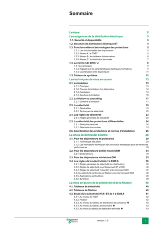 version: 1.0 1
Sommaire
Lexique 2
Les exigences de la distribution électrique 3
1.1. Sécurité et disponibilité 3
1.2. Structure de distribution électrique BT 4
1.3. Fonctionnalités et technologies des protections 5
1.3.1. Les fonctionnalités des disjoncteurs 5
1.3.2. Niveau A : le TGBT 5
1.3.3. Niveau B : les tableaux divisionnaires 6
1.3.4. Niveau C : la distribution terminale 7
1.4. La norme CEI 60947-2 8
1.4.1 Les principes 8
1.4.2. Rappels sur les caractéristiques électriques normatives 9
1.4.3. Coordination entre disjoncteurs 11
1.5. Tableau de synthèse 12
Les techniques de mise en œuvre 13
2.1. La limitation 13
2.1.1. Principes 13
2.1.2. Pouvoir de limitation d’un disjoncteur 14
2.1.3. Avantages 14
2.1.4. Courbes de limitation 16
2.2. La ﬁliation ou cascading 17
2.2.1. Domaine d’utilisation 17
2.3. La sélectivité 19
2.3.1. Généralités 19
2.3.2. Techniques de sélectivité 20
2.4. Les règles de sélectivité 23
2.4.1. Règles générales de sélectivité 23
2.5. La sélectivité des protections différentielles 24
2.5.1. Sélectivité verticale 24
2.5.2. Sélectivité horizontale 25
2.6. Coordination des protections et normes d’installation 26
Le choix de Schneider Electric 28
3.1. Pour les disjoncteurs de puissance 29
3.1.1. Technologie des pôles 29
3.1.2. Les innovations techniques des nouveaux Masterpact pour de meilleures
performances 29
3.2. Pour les disjoncteurs boîtier moulé DBM 34
3.2.1. Déclencheurs 34
3.3. Pour les disjoncteurs miniatures DMI 35
3.4. Les règles de la sélectivitéde 1 à 6300 A 36
3.4.1. Règles générales de sélectivité (en distribution) 36
3.4.2. Règles de sélectivité pour Masterpact NT et NW 36
3.4.3. Règles de sélectivité “naturelle” entre Compact NSX 37
3.4.4 La sélectivité renforcée par ﬁliation avec les Compact NSX 38
3.4.5. Applications particulières 39
3.4.6. Synthèse 39
La mise en œuvre de la sélectivité et de la ﬁliation 40
4.1. Tableaux de sélectivité 40
4.2. Tableaux de ﬁliation 40
4.3. Etude de la sélectivité HTA / BT de 1 à 6300 A 41
4.3.1. Au niveau du TGBT 42
4.3.2. Filiation 42
4.3.3. Au niveau du tableau de distribution de puissance 43
4.3.4. Au niveau du tableau divisionnaire 43
4.3.5. Au niveau du tableau de distribution terminale 43
 