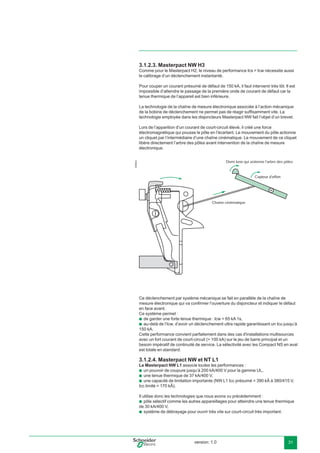 version: 1.0 31
3.1.2.3. Masterpact NW H3
Comme pour le Masterpact H2, le niveau de performance Ics > Icw nécessite aussi
le calibrage d’un déclenchement instantanté.
Pour couper un courant présumé de défaut de 150 kA, il faut intervenir très tôt. Il est
impossible d’attendre le passage de la première onde de courant de défaut car la
tenue thermique de l’appareil est bien inférieure.
La technologie de la chaîne de mesure électronique associée à l’action mécanique
de la bobine de déclenchement ne permet pas de réagir sufﬁsamment vite. La
technologie employée dans les disjoncteurs Masterpact NW fait l’objet d’un brevet.
Lors de l’apparition d’un courant de court-circuit élevé, il créé une force
électromagnétique qui pousse le pôle en l’écartant. Le mouvement du pôle actionne
un cliquet par l’intermédiaire d’une chaîne cinématique. Le mouvement de ce cliquet
libère directement l’arbre des pôles avant intervention de la chaîne de mesure
électronique.
E56820
Demi lune qui actionne l'arbre des pôles
Capteur d'effort
Chaine cinématique
Ce déclenchement par système mécanique se fait en parallèle de la chaîne de
mesure électronique qui va conﬁrmer l’ouverture du disjoncteur et indiquer le défaut
en face avant.
Ce système permet :
de garder une forte tenue thermique : Icw = 65 kA 1s,
au-delà de l’Icw, d’avoir un déclenchement ultra rapide garantissant un Icu jusqu’à
150 kA.
Cette performance convient parfaitement dans des cas d'installations multisources
avec un fort courant de court-circuit (> 100 kA) sur le jeu de barre principal et un
besoin impératif de continuité de service. La sélectivité avec les Compact NS en aval
est totale en standard.
3.1.2.4. Masterpact NW et NT L1
Le Masterpact NW L1 associe toutes les performances :
un pouvoir de coupure jusqu’à 200 kA/400 V pour la gamme UL,
une tenue thermique de 37 kA/400 V,
une capacité de limitation importante (NW L1 Icc présumé = 390 kÂ à 380/415 V,
Icc limité = 170 kÂ).
Il utilise donc les technologies que nous avons vu précédemment :
pôle sélectif comme les autres appareillages pour atteindre une tenue thermique
de 30 kA/400 V,
système de débrayage pour ouvrir très vite sur court-circuit très important.
b
b
b
b
b
b
b
 
