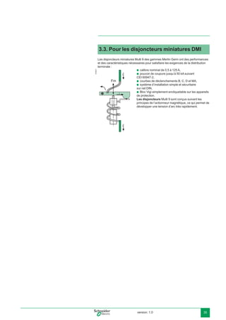 version: 1.0 35
3.3. Pour les disjoncteurs miniatures DMI
Les disjoncteurs miniatures Multi 9 des gammes Merlin Gerin ont des performances
et des caractéristiques nécessaires pour satisfaire les exigences de la distribution
terminale :
E45221
calibre nominal de 0,5 à 125 A,
pouvoir de coupure jusqu’à 50 kA suivant
CEI 60947-2,
courbes de déclenchements B, C, D et MA,
système d’installation simple et sécuritaire
sur rail DIN,
Bloc Vigi simplement encliquetable sur les appareils
de protection.
Les disjoncteurs Multi 9 sont conçus suivant les
principes de l’actionneur magnétique, ce qui permet de
développer une tension d’arc très rapidement.
b
b
b
b
b
 
