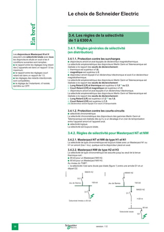 version: 1.036
3.4. Les règles de la sélectivité
de 1 à 6300 A
3.4.1. Règles générales de sélectivité
(en distribution)
3.4.1.1. Protection contre les surcharges
disjoncteurs amont et aval équipés de déclencheur magnétothermique.
La sélectivité ampèremétrique des disjoncteurs Merlin Gerin et Telemecanique est
réalisée si le rapport des seuils de déclenchement :
thermique est supérieur à 1,6,
magnétique est supérieur à 2.
disjoncteur amont équipé d’un déclencheur électronique et aval d’un déclencheur
magnétothermique.
La sélectivité ampèremétrique des disjoncteurs Merlin Gerin et Telemecanique est
réalisée si le rapport des seuils de déclenchement :
Long Retard (LR) et thermique est supérieur à 1,6 (1)
ou 2,5,
Court Retard (CR) et magnétique est supérieur à 1,5.
disjoncteurs amont et aval équipés d’un déclencheur électronique.
La sélectivité ampèremétrique des disjoncteurs Merlin Gerin et Telemecanique est
réalisée si le rapport des seuils de déclenchement :
Long Retard (LR) est supérieur à 1,2 (1)
ou 1,6,
Court Retard (CR) est supérieur à 1,5.
(1) Déclencheur amont équipé d’un seuil LR temporisable.
3.4.1.2. Protection contre les courts-circuits
sélectivité chronométrique
La sélectivité chronométrique des disjoncteurs des gammes Merlin Gerin et
Telemecanique est réalisée dès qu’il y a un décalage d’un cran de temporisation
entre l’appareil amont et l’appareil aval.
sélectivité logique
La sélectivité est toujours totale.
3.4.2. Règles de sélectivité pour Masterpact NT et NW
3.4.2.1. Masterpact NT et NW de type H1 et N1
La sélectivité de type chronométrique est toujours totale avec un Masterpact N1 ou
H1 en amont (Icw = Icu), quelque soit le disjoncteur placé en aval.
3.4.2.2. Masterpact NW de type H2 et H3
La sélectivité de type chronométrique est assurée jusqu’au seuil de la tenue
thermique soit :
85 kA pour un Masterpact NW H2,
65 kA pour un Masterpact NW H3.
Au niveau du TGBT :
la sélectivité n’est sans doute pas totale (ﬁgure 1) entre une arrivée D1 et un
départ D2.
b
v
v
b
v
v
v
v
v
b
b
b
b
v
Le choix de Schneider Electric
Les disjoncteurs Masterpact N et H
assurent une sélectivité totale avec tous
les disjoncteurs situés en aval si les 4
conditions suivantes sont remplies :
le rapport entre les réglages long retard
des 2 appareils est dans un rapport 1,6 au
maximum,
le rapport entre les réglages court
retard est dans un rapport de 1,5,
les réglages des retards intentionnels
sont compatibles,
le réglage de l’instantané, s’il existe,
doit être sur OFF.
b
b
b
b
Enbref
D1
D2
Sélectivité totale
DB102113
Jeu de Barres
Sélectivité limitée à 85 kA
D1
D2
NW20 H2
100 kA
E45225
 