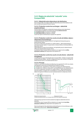version: 1.0 37
3.4.3. Règles de sélectivité “naturelle” entre
Compact NSX
3.4.3.1. Sélectivité entre disjoncteurs de distribution
Avec Compact NSX, des règles simples de sélectivité peuvent être établies du fait
des nouvelles techniques de mise en œuvre.
3.4.3.2. Protection contre les surcharges : sélectivité
ampèremétrique
Comme dans le cas général, la sélectivité ampèremétrique entre disjoncteurs
Compact NSX est réalisée si le rapport des seuils de déclenchement :
Long Retard (LR) est supérieur à 1,2 à 2,5,
Court Retard (CR) est supérieur à 1,5 à 2,
suivant les types de déclencheurs équipant les appareils.
3.4.3.3. Protection contre les courts-circuits de faibles valeurs :
sélectivité chronométrique
Le déclenchement de l’appareil amont D1 est légèrement temporisé jusqu’au
déclenchement réﬂexe.
De ce fait, le disjoncteur aval étant d’un calibre inférieur - taille ampèremétrique -
sera beaucoup plus rapide. Il coupera dans un temps inférieur à la temporisation du
disjoncteur amont.
Cette sélectivité, de type chronométrique, est applicable jusqu’au déclenchement
réﬂexe de l’appareil amont (environ 25 In).
La protection entre Compact NSX est sélective si le rapport entre les tailles
physiques (calibres) des disjoncteurs est supérieur à 2.
3.4.3.4. Protection contre les courts-circuits élevés : sélectivité
énergétique
La technique de coupure développée dans Compact NSX - limitation exceptionnelle
et déclenchement réﬂexe - permet un étagement naturel des courbes en énergie de
déclenchement de D2 / non déclenchement de D1.
3.4.3.5. Principe
Lorsqu’un court-circuit très élevé est détecté par les appareils D1 et D2, les contacts
des appareils s’entrouvrent simultanément en limitant le courant.
L’énergie d’arc, importante au niveau de D2, provoque son déclenchement.
L’énergie d’arc, limitée au niveau de D1, est insufﬁsante pour son déclenchement.
De ce fait, le disjoncteur aval étant d’un calibre inférieur - taille ampèremétrique -
sera plus limiteur. Il coupera avec une limitation en courant telle que l’énergie de
défaut est largement inférieure au seuil de déclenchement du disjoncteur amont.
Diagramme temps/courants. Diagramme énergie.
Courbes de déclenchement d’un Compact NSX100 et 250 et types de sélectivité.
Cette technique permet de rendre standard les règles de sélectivité entre les
appareils.
La protection entre Compact NSX est sélective si le rapport entre les tailles
physiques (calibres) des disjoncteurs est supérieur à 2.
Dans le prolongement des sélectivités ampèremètriques et chronomètriques, cette
sélectivité est dénommée “sélectivité énergétique”.
b
b
b
b
I t
Icu1Icu2 I
E56827
x 100 A
t (s)
10000
NSX100
100 A
NSX250
250 A
1000
100
10
1
.1
.01
.001
.5 1 10 100 300
E56826
 