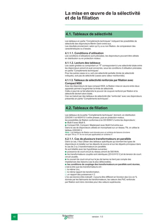 version: 1.040
4.1. Tableaux de sélectivité
Les tableaux en partie “Compléments techniques” indiquent les possibilités de
sélectivité des disjoncteurs Merlin Gerin entre eux.
Les résultats proviennent, selon qu’il y a ou non ﬁliation, de comparaison des
caractéristiques ou d’essais.
4.1.1.1. Conditions d’utilisation
Les conditions d’utilisations sont précisées, les disjoncteurs pouvant être utilisés
en distribution ou en protection moteur.
4.1.1.2. Lecture des tableaux
Les cases grisées ou comportant un “T” correspondent à une sélectivité totale entre
les disjoncteurs amont et aval concernés, sous les conditions d’utilisation précisées
en partie “Compléments techniques”.
Pour les autres cases on a, soit une sélectivité partielle (limite de sélectivité
indiquée), soit pas de sélectivité (cases sans valeur mentionnée).
4.1.1.3. Tableaux de sélectivité renforcée par ﬁliation avec
Compact NSX
Avec les disjoncteurs de type compact NSX, la ﬁliation mise en œuvre entre deux
appareils permet d’augmenter la limite de sélectivité.
Celle-ci peut de ce fait atteindre le pouvoir de coupure renforcé par ﬁliation et la
sélectivité devient alors totale.
Ceci se traduit par des tableaux de sélectivité dite “renforcée” avec ces disjoncteurs
présentés en partie “Compléments techniques”.
4.2. Tableaux de ﬁliation
Les tableaux de la partie “Compléments techniques” donnent, en distribution
220/240 V et 400/415 V entre phases, puis en protection moteur,
les possibilités de ﬁliation conformes à la CEI 60947-2 entre les disjoncteurs :
Multi 9 avec Multi 9,
Compact NS, Compact, Masterpact avec Multi 9 et entre eux.
Dans le cas de disjoncteurs utilisés en monophasé sur un réseau TN, on utilise le
tableau 220/240 V.
Nota : Les tableaux de ﬁliation sont donnés pour un schéma de liaisons à la terre
de type TN ou TT. Ils ne sont pas applicables en schéma IT.
4.2.1.1. Cas de plusieurs transformateurs en parallèle
Dans ce cas, il faut utiliser des tableaux spéciﬁques qui donnent les types de
disjoncteurs à installer sur les départs de source et sur les départs principaux dans
le cas de 2 ou 3 transformateurs en parallèle.
Ils sont établis avec les hypothèses suivantes :
puissance de court-circuit du réseau amont de 500 MVA,
les transformateurs couplés sont identiques (20 kV/410 V) et de tension de court-
circuit usuelle,
le courant de court-circuit sur le jeu de barres ne tient pas compte des
impédances des liaisons (cas le plus défavorable),
les conditions de couplage des transformateurs en parallèle sont réunies,
c’est-à-dire que les transformateurs ont :
le même Ucc,
le même rapport de transformation,
un rapport des puissances y 2.
L’Icc est donné à titre indicatif ; il pourra être différent en fonction des Ucc en %
donnés par les fabricants de transformateurs, les valeurs des PdC renforcés
par ﬁliation sont donc données pour des valeurs supérieures.
b
b
b
b
b
b
v
v
v
La mise en œuvre de la sélectivité
et de la ﬁliation
 