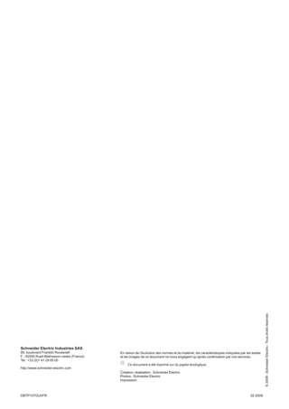 Schneider Electric Industries SAS
89, boulevard Franklin Roosevelt
F - 92500 Rueil-Malmaison cedex (France)
Tel : +33 (0)1 41 29 85 00
http://www.schneider-electric.com
http://www.schneider-electric.co
En raison de l’évolution des normes et du matériel, les caractéristiques indiquées par les textes
et les images de ce document ne nous engagent qu’après conﬁrmation par nos services.
Ce document a été imprimé sur du papier écologique.
Création, réalisation : Schneider Electric
Photos : Schneider Electric
Impression :
02-2008DBTP107GUI/FR
©2008-SchneiderElectric-Tousdroitsréservés
0
 