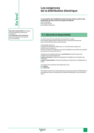 version: 1.0 3
Les exigences
de la distribution électrique
1.1. Sécurité et disponibilité
La mise en œuvre de ces protections doit prendre en compte :
les aspects réglementaires notamment liés à la sécurité des personnes,
des contraintes techniques et économiques.
L’appareillage choisi doit :
supporter et éliminer les défauts avec un coût optimisé par rapport aux
performances nécessaires,
limiter l’incidence d’un défaut à une partie d’installation aussi réduite que possible
pour assurer la continuité de service.
L’atteinte de ces objectifs passe par la coordination des performances des
protections qui est nécessaire pour :
gérer la sécurité et améliorer la longévité de l’installation par la limitation des
contraintes,
gérer la disponibilité en éliminant le défaut par le disjoncteur immédiatement en
amont.
Les moyens de coordination entre disjoncteurs sont :
la ﬁliation,
la sélectivité.
Si le défaut d’isolement est traité spéciﬁquement par des protections différentielles, il
faut également assurer la sélectivité des dispositifs différentiels.ou des protections
terre).
b
b
b
b
b
b
b
b
Sécurité et disponibilité de l’énergie
sont les exigences premières de
l’exploitant.
La coordination des protections
permet de répondre à ces besoins
à un coût optimisé.
Enbref La conception des installations basse tension amène à prévoir des
protections de base contre trois types de défauts :
les surcharges
les courts-circuits
les défauts d’isolement.
b
b
b
 