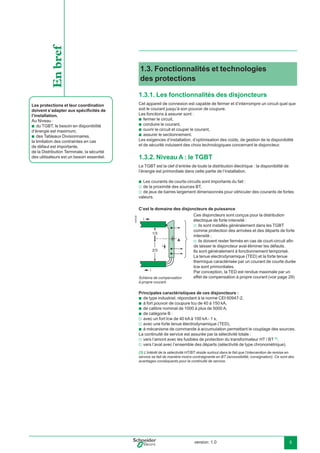 version: 1.0 5
1.3. Fonctionnalités et technologies
des protections
1.3.1. Les fonctionnalités des disjoncteurs
Cet appareil de connexion est capable de fermer et d’interrompre un circuit quel que
soit le courant jusqu’à son pouvoir de coupure.
Les fonctions à assurer sont :
fermer le circuit,
conduire le courant,
ouvrir le circuit et couper le courant,
assurer le sectionnement.
Les exigences d’installation, d’optimisation des coûts, de gestion de la disponibilité
et de sécurité induisent des choix technologiques concernant le disjoncteur.
1.3.2. Niveau A : le TGBT
Le TGBT est la clef d’entrée de toute la distribution électrique : la disponibilité de
l’énergie est primordiale dans cette partie de l’installation.
Les courants de courts-circuits sont importants du fait :
de la proximité des sources BT,
de jeux de barres largement dimensionnés pour véhiculer des courants de fortes
valeurs.
C’est le domaine des disjoncteurs de puissance
Schéma de compensation
à propre courant.
Principales caractéristiques de ces disjoncteurs :
de type industriel, répondant à la norme CEI 60947-2,
à fort pouvoir de coupure Icu de 40 à 150 kA,
de calibre nominal de 1000 à plus de 5000 A,
de catégorie B :
avec un fort Icw de 40 kA à 100 kA - 1 s,
avec une forte tenue électrodynamique (TED),
à mécanisme de commande à accumulation permettant le couplage des sources.
La continuité de service est assurée par la sélectivité totale :
vers l’amont avec les fusibles de protection du transformateur HT / BT (1)
,
vers l’aval avec l’ensemble des départs (sélectivité de type chronométrique).
b
b
b
b
b
v
v
b
b
b
b
v
v
b
v
v
E45036
Les protections et leur coordination
doivent s’adapter aux spéciﬁcités de
l’installation.
Au Niveau :
du TGBT, le besoin en disponibilité
d’énergie est maximum,
des Tableaux Divisionnaires,
la limitation des contraintes en cas
de défaut est importante,
de la Distribution Terminale, la sécurité
des utilisateurs est un besoin essentiel.
b
b
Enbref
1/3
2/3
i
i
A
i
(1) L’intérêt de la sélectivité HT/BT réside surtout dans le fait que l’intervention de remise en
service se fait de manière moins contraignante en BT (accessibilité, consignation). Ce sont des
avantages conséquents pour la continuité de service.
Ces disjoncteurs sont conçus pour la distribution
électrique de forte intensité :
ils sont installés généralement dans les TGBT
comme protection des arrivées et des départs de forte
intensité ;
ils doivent rester fermés en cas de court-circuit aﬁn
de laisser le disjoncteur aval éliminer les défauts.
Ils sont généralement à fonctionnement temporisé.
La tenue electrodynamique (TED) et la forte tenue
thermique caractérisée par un courant de courte durée
Icw sont primordiales.
Par conception, la TED est rendue maximale par un
effet de compensation à propre courant (voir page 29)
v
v
 