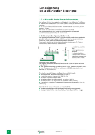 version: 1.06
1.3.3. Niveau B : les tableaux divisionnaires
Les tableaux divisionnaires appartiennent à la partie intermédiaire de l’installation :
la distribution se fait par des conducteurs (CEP ou câbles) au dimensionnement
optimisé,
les sources sont encore assez proches : les intensités de court-circuit peuvent
atteindre 100 kA,
b le besoin de continuité de service est toujours très important.
Les protections devront donc limiter les contraintes et être parfaitement
coordonnées avec la distribution BT amont et aval.
C’est le domaine des disjoncteurs boîtier moulé.
Les disjoncteurs boîtier moulé doivent s’ouvrir et couper le courant le plus rapidement
possible. Le besoin est principalement d’éviter au maximum les contraintes au
niveau des câbles et des raccordements voire des récepteurs.
Pour cela, la répulsion au niveau des contacts doit être favorisée aﬁn d’obtenir
l’élimination du défaut avant son établissement.
Les effets de la répulsion peuvent être renforcés par la mise en œuvre de circuits
magnétiques :
avec effets proportionnels au carré du courant (circuit avaleur ou expulseur en U),
avec effets proportionnels à la pente du courant (di/dt) donc particulièrement
efﬁcaces sur fort courant (Icc).
Principales caractéristiques des disjoncteurs boîtier moulé :
de type industriel, répondant à la norme CEI 60947-2,
à pouvoir de coupure important (de 36 à 150 kA),
de calibre nominal de 100 A à 1600 A,
de catégorie B pour les disjoncteurs de fort calibre (> 630 A),
de catégorie A pour les disjoncteurs de plus faible calibre (< 630 A),
à fermeture et à ouverture brusques et à trois positions de manœuvre (On / Off /
déclenché).
La continuité de service est assurée par une sélectivité :
partielle éventuellement pour l’alimentation des départs non prioritaires,
totale pour la distribution aval nécessitant une haute disponibilité en énergie.
b
b
b
b
b
b
b
b
b
b
b
b
b
E45041
Les schémas possibles
sont :
à simple boucle de
répulsion,
v à double répulsion,
à extracteur, un noyau
magnétique poussant ou
tirant le contact mobile.
v
v
Fm
i
i
Fm
Exemple de schéma de répulsion
Les exigences
de la distribution électrique
 