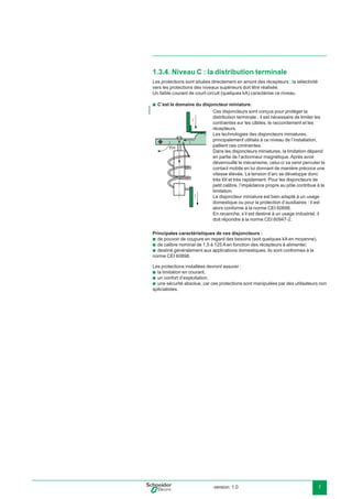 version: 1.0 7
1.3.4. Niveau C : la distribution terminale
Les protections sont situées directement en amont des récepteurs ; la sélectivité
vers les protections des niveaux supérieurs doit être réalisée.
Un faible courant de court-circuit (quelques kA) caractérise ce niveau.
C’est le domaine du disjoncteur miniature.
Principales caractéristiques de ces disjoncteurs :
de pouvoir de coupure en regard des besoins (soit quelques kA en moyenne),
de calibre nominal de 1,5 à 125 A en fonction des récepteurs à alimenter,
destiné généralement aux applications domestiques, ils sont conformes à la
norme CEI 60898.
Les protections installées devront assurer :
la limitation en courant,
un confort d’exploitation,
une sécurité absolue, car ces protections sont manipulées par des utilisateurs non
spécialistes.
b
b
b
b
b
b
b
E45218
Ces disjoncteurs sont conçus pour protéger la
distribution terminale : il est nécessaire de limiter les
contraintes sur les câbles, le raccordement et les
récepteurs.
Les technologies des disjoncteurs miniatures,
principalement utilisés à ce niveau de l’installation,
pallient ces contraintes.
Dans les disjoncteurs miniatures, la limitation dépend
en partie de l’actionneur magnétique. Après avoir
déverrouillé le mécanisme, celui-ci va venir percuter le
contact mobile en lui donnant de manière précoce une
vitesse élevée. La tension d’arc se développe donc
très tôt et très rapidement. Pour les disjoncteurs de
petit calibre, l’impédance propre au pôle contribue à la
limitation.
Le disjoncteur miniature est bien adapté à un usage
domestique ou pour la protection d’auxiliaires : il est
alors conforme à la norme CEI 60898.
En revanche, s’il est destiné à un usage industriel, il
doit répondre à la norme CEI 60947-2.
i
i
Fm
i
 