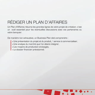 11
RÉDIGER UN PLAN D’AFFAIRES
Un Plan d’Affaires résume les grandes lignes de votre projet de création. c’est
un outil essentiel pour les éventuelles discussions avec vos partenaires ou
votre banquier.
De manière non exhaustive, un Business Plan doit comprendre :
	Une présentation du projet et du produit / service à commercialiser,
	Une analyse du marché que l’on désire intégrer,
	Les moyens de production envisagés,
	Le dossier financier prévisionnel.
 