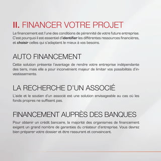 II. FINANCER VOTRE PROJET
Le financement est l’une des conditions de pérennité de votre future entreprise.
C’est pourquoi il est essentiel d’identifier les différentes ressources financières,
et choisir celles qui s’adaptent le mieux à vos besoins.
AUTO FINANCEMENT
Cette solution présente l’avantage de rendre votre entreprise indépendante
des tiers, mais elle a pour inconvénient majeur de limiter vos possibilités d’in-
vestissements.
LA RECHERCHE D’UN ASSOCIÉ
L’aide et le soutien d’un associé est une solution envisageable au cas où les
fonds propres ne suffisent pas.
FINANCEMENT AUPRÈS DES BANQUES
Pour obtenir un crédit bancaire, la majorité des organismes de financement
exigent un grand nombre de garanties du créateur d’entreprise. Vous devrez
bien préparer votre dossier et être rassurant et convaincant.
 