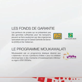 13
LES FONDS DE GARANTIE
Les porteurs de projets qui ne présentent pas
des garanties suffisantes pour les banquiers,
peuvent se faire cautionner par des organismes
spécialisés tels que la Caisse Centrale de Garan-
tie (CCG) et Dar Addaman.
LE PROGRAMME MOUKAWALATI
Moukawalati est un programme étatique déstiné aux
« diplomés » et aux « porteurs d’idées » pour la création
d’entreprises à des montants d’investissement inférieur
ou égal à 250 000dhs.
 
