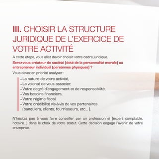 A cette étape, vous allez devoir choisir votre cadre juridique.
Serez-vous créateur de société (doté de la personnalité morale) ou
entrepreneur individuel (personnes physiques) ?
Vous devez en priorité analyser :
	La nature de votre activité,
	La volonté de vous associer,
	Votre degré d’engagement et de responsabilité,
	Vos besoins financiers,
	Votre régime fiscal,
	Votre crédibilité vis-à-vis de vos partenaires
(banquiers, clients, fournisseurs, etc... ).
N’hésitez pas à vous faire conseiller par un professionnel (expert comptable,
notaire…) dans le choix de votre statut. Cette décision engage l’avenir de votre
entreprise.
III. CHOISIR LA STRUCTURE
JURIDIQUE DE L’EXERCICE DE
VOTRE ACTIVITÉ
 