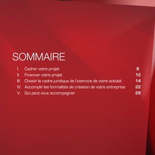 SOMMAIRE
I.	Cadrer votre projet							 8
II.	Financer votre projet						12
III.	 Choisir le cadre juridique de l’exercice de votre activité		 14
IV.	 Accomplir les formalités de création de votre entreprise	 22
V.	 Qui peut vous accompagner					 28
 