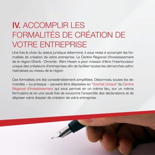 IV. ACCOMPLIR LES
FORMALITÉS DE CRÉATION DE
VOTRE ENTREPRISE
Une fois le choix du statut juridique déterminé, il vous reste à accomplir les for-
malités de création de votre entreprise. Le Centre Régional d’Investissement
de la région Gharb - Chrarda - Béni Hssen a pour mission d’être l’interlocuteur
unique des créateurs d’entreprises afin de faciliter toutes les démarches admi-
nistratives au niveau de la région.
Ces formalités ont été considérablement simplifiées. Désormais, toutes les de-
mandes – ou presque – peuvent être déposées au “Guichet Unique” du Centre
Régional d’Investissement qui vous permet en un même lieu, sur un même
formulaire et en une seule fois de souscrire l’ensemble des déclarations et de
déposer votre dossier de création de votre entreprise.
 
