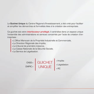 Le Guichet Unique du Centre Régional d’Investissement, a été créé pour faciliter
et simplifier les démarches et formalités liées à la création des entreprises.
Ce guichet est votre interlocuteur privilégié, il centralise dans un espace unique
l’ensemble des administrations et services concernés par l’acte de création d’en-
treprises :
	L’Office Marocain de la Propriété Industrielle et Commerciale,
	La Direction Régionale des Impôts,
	Le tribunal de première instance,
	La Caisse Nationale de la Sécurité Sociale,
	Le Service de Légalisation.
Impôts
Légistlation
RC
CNSS
OMPIC
GUICHET
UNIQUE
 