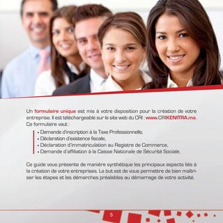 5
Un formulaire unique est mis à votre disposition pour la création de votre
entreprise. Il est téléchargeable sur le site web du CRI : www.CRIKENITRA.ma.
Ce formulaire vaut :
	Demande d’inscription à la Taxe Professionnelle,
	Déclaration d’existence fiscale,
	Déclaration d’immatriculation au Registre de Commerce,
	Demande d’affiliation à la Caisse Nationale de Sécurité Sociale.
Ce guide vous présente de manière synthétique les principaux aspects liés à
la création de votre entreprises. Le but est de vous permettre de bien maîtri-
ser les étapes et les démarches préalables au démarrage de votre activité.
 