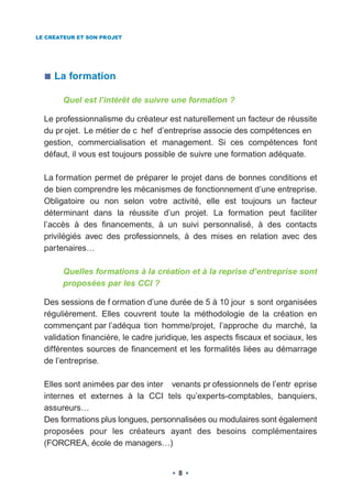 LE CRÉATEUR ET SON PROJET




     La formation

       Quel est l’intérêt de suivre une formation ?

  Le professionnalisme du créateur est naturellement un facteur de réussite
  du pr ojet. Le métier de c hef d’entreprise associe des compétences en
  gestion, commercialisation et management. Si ces compétences font
  défaut, il vous est toujours possible de suivre une formation adéquate.

  La formation permet de préparer le projet dans de bonnes conditions et
  de bien comprendre les mécanismes de fonctionnement d’une entreprise.
  Obligatoire ou non selon votre activité, elle est toujours un facteur
  déterminant dans la réussite d’un projet. La formation peut faciliter
  l’accès à des financements, à un suivi personnalisé, à des contacts
  privilégiés avec des professionnels, à des mises en relation avec des
  partenaires…

       Quelles formations à la création et à la reprise d’entreprise sont
       proposées par les CCI ?

  Des sessions de f ormation d’une durée de 5 à 10 jour s sont organisées
  régulièrement. Elles couvrent toute la méthodologie de la création en
  commençant par l’adéqua tion homme/projet, l’approche du marché, la
  validation financière, le cadre juridique, les aspects fiscaux et sociaux, les
  différentes sources de financement et les formalités liées au démarrage
  de l’entreprise.

  Elles sont animées par des inter venants pr ofessionnels de l’entr eprise
  internes et externes à la CCI tels qu’experts-comptables, banquiers,
  assureurs…
  Des formations plus longues, personnalisées ou modulaires sont également
  proposées pour les créateurs ayant des besoins complémentaires
  (FORCREA, école de managers…)


                                        8
 