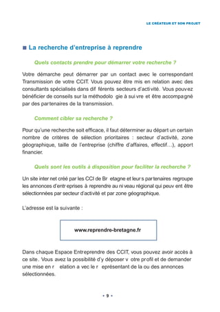 LE CRÉATEUR ET SON PROJET




  La recherche d’entreprise à reprendre

     Quels contacts prendre pour démarrer votre recherche ?

Votre démarche peut démarrer par un contact avec le correspondant
Transmission de votre CCIT. Vous pouvez être mis en relation avec des
consultants spécialisés dans dif férents secteurs d’acti vité. Vous pouv ez
bénéficier de conseils sur la méthodolo gie à sui vre et être accompa gné
par des par tenaires de la transmission.

     Comment cibler sa recherche ?

Pour qu’une recherche soit efficace, il faut déterminer au départ un certain
nombre de critères de sélection prioritaires : secteur d’activité, zone
géographique, taille de l’entreprise (chiffre d’affaires, effectif…), apport
financier.

     Quels sont les outils à disposition pour faciliter la recherche ?

Un site inter net créé par les CCI de Br etagne et leur s par tenaires regroupe
les annonces d’entr eprises à reprendre au ni veau régional qui peuv ent être
sélectionnées par secteur d’activité et par zone géographique.

L’adresse est la suivante :



                        www.reprendre-bretagne.fr



Dans chaque Espace Entreprendre des CCIT, vous pouvez avoir accès à
ce site. Vous avez la possibilité d’y déposer v otre pr ofil et de demander
une mise en r elation a vec le r eprésentant de la ou des annonces
sélectionnées.



                                      9
 