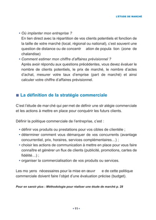 L’ÉTUDE DE MARCHÉ




  • Où implanter mon entreprise ?
    En lien direct avec la répartition de vos clients potentiels et fonction de
    la taille de votre marché (local, régional ou national), c’est souvent une
    question de distance ou de concentr ation de popula tion (zone de
    chalandise)
  • Comment estimer mon chiffre d’affaires prévisionnel ?
    Après avoir répondu aux questions précédentes, vous devez évaluer le
    nombre de clients potentiels, le prix de marché, le nombre d’actes
    d’achat, mesurer votre taux d’emprise (part de marché) et ainsi
    calculer votre chiffre d’affaires prévisionnel.



   La définition de la stratégie commerciale

C’est l’étude de mar ché qui per met de définir une str atégie commerciale
et les actions à mettre en place pour conquérir les futurs clients.

Définir la politique commerciale de l’entreprise, c’est :

  • définir vos produits ou prestations pour vos cibles de clientèle ;
  • déterminer comment vous démarquer de vos concurrents (avantage
    concurrentiel, prix, horaires, services complémentaires…) ;
  • choisir les actions de communication à mettre en place pour vous faire
    connaître et générer un flux de clients (publicité, promotions, cartes de
    fidélité…) ;
  • organiser la commercialisation de vos produits ou services.

Les mo yens nécessaires pour la mise en œuvr         e de cette politique
commerciale doivent faire l’objet d’une évaluation précise (budget).

Pour en savoir plus : Méthodologie pour réaliser une étude de marché p. 28




                                        11
 