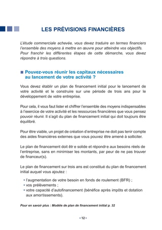 LES PRÉVISIONS FINANCIÈRES

L’étude commerciale achevée, vous devez traduire en termes financiers
l’ensemble des moyens à mettre en œuvre pour atteindre vos objectifs.
Pour franchir les différentes étapes de cette démarche, vous devez
répondre à trois questions.


   Pouvez-vous réunir les capitaux nécessaires
   au lancement de votre activité ?
Vous devez établir un plan de financement initial pour le lancement de
votre activité et le construire sur une période de trois ans pour le
développement de votre entreprise.

Pour cela, il vous faut lister et chiffrer l’ensemble des moyens indispensables
à l’exercice de votre activité et les ressources financières que vous pensez
pouvoir réunir. Il s’agit du plan de financement initial qui doit toujours être
équilibré.

Pour être viable, un projet de création d’entreprise ne doit pas tenir compte
des aides financières externes que vous pouvez être amené à solliciter.

Le plan de financement doit êtr e solide et répondr e aux besoins réels de
l’entreprise, sans en minimiser les montants, par peur de ne pas trouver
de financeur(s).

Le plan de financement sur trois ans est constitué du plan de financement
initial auquel vous ajoutez :

  • l’augmentation de votre besoin en fonds de roulement (BFR) ;
  • vos prélèvements ;
  • votre capacité d’autofinancement (bénéfice après impôts et dotation
    aux amortissements).

Pour en savoir plus : Modèle de plan de financement initial p. 32



                                         12
 