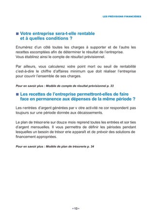 LES PRÉVISIONS FINANCIÈRES




   Votre entreprise sera-t-elle rentable
   et à quelles conditions ?
Enumérez d’un côté toutes les charges à supporter et de l’autre les
recettes escomptées afin de déterminer le résultat de l’entreprise.
Vous établirez ainsi le compte de résulta t prévisionnel.

Par ailleurs, vous calculerez votre point mort ou seuil de rentabilité
c’est-à-dire le chiffre d’affaires minimum que doit réaliser l’entreprise
pour couvrir l’ensemble de ses charges.

Pour en savoir plus : Modèle de compte de résultat prévisionnel p. 33

   Les recettes de l’entreprise permettront-elles de faire
   face en permanence aux dépenses de la même période ?
Les r entrées d’argent générées par v otre acti vité ne cor respondent pas
toujours sur une période donnée aux décaissements.

Le plan de trésor erie sur douze mois reprend toutes les entrées et sor ties
d’argent mensuelles. Il vous permettra de définir les périodes pendant
lesquelles un besoin de trésor erie apparaît et de prévoir des solutions de
financement appropriées.

Pour en savoir plus : Modèle de plan de trésorerie p. 34




                                         13
 