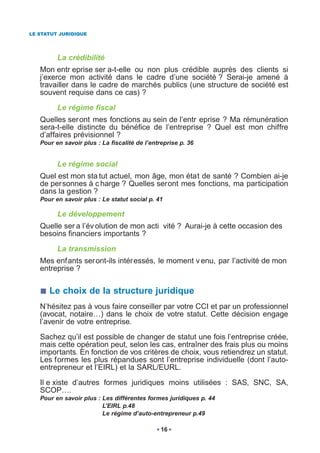 LE STATUT JURIDIQUE




         La crédibilité
   Mon entr eprise ser a-t-elle ou non plus crédible auprès des clients si
   j’exerce mon activité dans le cadre d’une société ? Serai-je amené à
   travailler dans le cadre de marchés publics (une structure de société est
   souvent requise dans ce cas) ?

         Le régime fiscal
   Quelles seront mes fonctions au sein de l’entr eprise ? Ma rémunération
   sera-t-elle distincte du bénéfice de l’entreprise ? Quel est mon chiffre
   d’affaires prévisionnel ?
   Pour en savoir plus : La fiscalité de l’entreprise p. 36


         Le régime social
   Quel est mon sta tut actuel, mon âge, mon état de santé ? Combien ai-je
   de personnes à c harge ? Quelles seront mes fonctions, ma participation
   dans la gestion ?
   Pour en savoir plus : Le statut social p. 41

         Le développement
   Quelle ser a l’év olution de mon acti vité ? Aurai-je à cette occasion des
   besoins financiers importants ?

         La transmission
   Mes enfants seront-ils intéressés, le moment v enu, par l’activité de mon
   entreprise ?


      Le choix de la structure juridique
   N’hésitez pas à vous faire conseiller par votre CCI et par un professionnel
   (avocat, notaire…) dans le choix de votre statut. Cette décision engage
   l’avenir de votre entreprise.

   Sachez qu’il est possible de changer de statut une fois l’entreprise créée,
   mais cette opération peut, selon les cas, entraîner des frais plus ou moins
   importants. En fonction de vos critères de choix, vous retiendrez un statut.
   Les formes les plus répandues sont l’entreprise individuelle (dont l’auto-
   entrepreneur et l’EIRL) et la SARL/EURL.

   Il e xiste d’autres formes juridiques moins utilisées : SAS, SNC, SA,
   SCOP….
   Pour en savoir plus : Les différentes formes juridiques p. 44
                         L’EIRL p.48
                         Le régime d’auto-entrepreneur p.49

                                               16
 