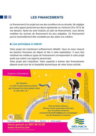 LES FINANCEMENTS

Le financement d’un projet est une des conditions de sa réussite. Ne négligez
pas votre apport personnel qui devra représenter au minimum 20 à 30 % de
vos besoins. Après les avoir évalués (cf. plan de financement), vous devrez
mobiliser les sources de financement les plus adaptées. Ce financement
pourra éventuellement être complété par des aides à la création.


  Les principes à retenir
Votre projet est maintenant suffisamment détaillé. Vous en avez mesuré
les besoins financiers de départ et liés à votre exploitation. Il vous faut
mobiliser les meilleurs types de financement correspondant à votre projet
quels que soient vos apports personnels.
Votre projet doit s’équilibrer. Votre capacité à drainer des financements
dépend avant tout de la faisabilité économique de votre future activité.




                                     17
 