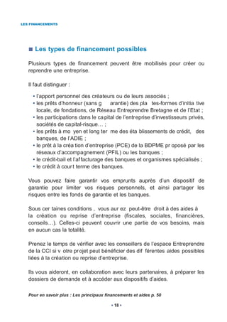 LES FINANCEMENTS




      Les types de financement possibles

   Plusieurs types de financement peuvent être mobilisés pour créer ou
   reprendre une entreprise.

   Il faut distinguer :

     • l’apport personnel des créateurs ou de leurs associés ;
     • les prêts d’honneur (sans g        arantie) des pla tes-formes d’initia tive
       locale, de fondations, de Réseau Entreprendre Bretagne et de l’Etat ;
     • les par ticipations dans le ca pital de l’entreprise d’investisseurs privés,
       sociétés de capital-risque… ;
     • les prêts à mo yen et long ter me des éta blissements de crédit, des
       banques, de l’ADIE ;
     • le prêt à la créa tion d’entreprise (PCE) de la BDPME pr oposé par les
       réseaux d’accompagnement (PFIL) ou les banques ;
     • le crédit-bail et l’af facturage des banques et or ganismes spécialisés ;
     • le crédit à cour t terme des banques.

   Vous pouvez faire garantir vos emprunts auprès d’un dispositif de
   garantie pour limiter vos risques personnels, et ainsi partager les
   risques entre les fonds de garantie et les banques.

   Sous cer taines conditions , vous aur ez peut-être droit à des aides à
   la création ou reprise d’entreprise (fiscales, sociales, financières,
   conseils…). Celles-ci peuvent couvrir une partie de vos besoins, mais
   en aucun cas la totalité.

   Prenez le temps de vérifier avec les conseillers de l’espace Entreprendre
   de la CCI si v otre pr ojet peut bénéficier des dif férentes aides possibles
   liées à la création ou reprise d’entreprise.

   Ils vous aideront, en collaboration avec leurs partenaires, à préparer les
   dossiers de demande et à accéder aux dispositifs d’aides.

   Pour en savoir plus : Les principaux financements et aides p. 50

                                            18
 