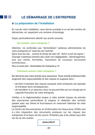 LE DÉMARRAGE DE L’ENTREPRISE
   La préparation de l’installation

En vue de v otre installation, vous devrez procéder à un cer tain nombre de
démarches, en respectant une certaine chronologie.

Soyez particulièrement attentif aux points suivants.

      Où installer votre entreprise ?

Attention, ne confondez pas “domiciliation” (adresse administrative de
votre entreprise) et “exercice de l’activité”.
Dans tous les cas , prenez le temps de bien réf léchir a vant de signer !
Changer d’adresse entraîne des coûts non négligeables : déménagement,
avis aux clients, formalités, impression de nouveaux documents
commerciaux…
Pour en savoir plus : Domiciliation de l’entreprise p. 57

      Comment assurer votre entreprise ?

Ne démarrez pas votre activité sans assurance. Toute activité professionnelle
engendre des responsabilités et des risques et suppose donc :

  • de faire l’inventaire des risques auxquels votre entreprise est exposée
    et d’évaluer leurs conséquences ;
  • de transférer à un assureur ceux ne pouvant être pris en charge par la
    capacité financière de votre entreprise.

Vérifiez si la réglementation propre à votre activité impose de prendre
des assurances particulières et soignez la rédaction des contrats
passés avec vos clients et fournisseurs en mesurant l’étendue de votre
responsabilité.
Le Centre de Documenta tion et d’Information de l’Assurance (CDIA) met
à v otre disposition des documents pratiques sur les risques des
entreprises et la façon de les couvrir. N’hésitez pas à les utiliser pour être
sûr de ne rien oub lier.
                                    www.cdia.fr

                                           20
 