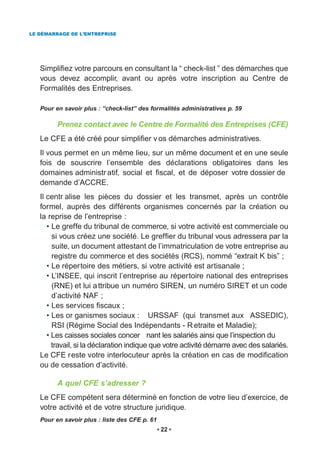 LE DÉMARRAGE DE L’ENTREPRISE




   Simplifiez votre parcours en consultant la “ check-list ” des démarches que
   vous devez accomplir, avant ou après votre inscription au Centre de
   Formalités des Entreprises.

   Pour en savoir plus : “check-list” des formalités administratives p. 59

         Prenez contact avec le Centre de Formalité des Entreprises (CFE)
   Le CFE a été créé pour simplifier v os démarches administratives.
   Il vous permet en un même lieu, sur un même document et en une seule
   fois de souscrire l’ensemble des déclarations obligatoires dans les
   domaines administr atif, social et fiscal, et de déposer votre dossier de
   demande d’ACCRE.
   Il centr alise les pièces du dossier et les transmet, après un contrôle
   formel, auprès des différents organismes concernés par la création ou
   la reprise de l’entreprise :
      • Le greffe du tribunal de commerce, si votre activité est commerciale ou
        si vous créez une société. Le greffier du tribunal vous adressera par la
        suite, un document attestant de l’immatriculation de votre entreprise au
        registre du commerce et des sociétés (RCS), nommé “extrait K bis” ;
      • Le répertoire des métiers, si votre activité est artisanale ;
      • L’INSEE, qui inscrit l’entreprise au répertoire national des entreprises
        (RNE) et lui a ttribue un numéro SIREN, un numéro SIRET et un code
        d’activité NAF ;
      • Les services fiscaux ;
      • Les or ganismes sociaux : URSSAF (qui transmet aux ASSEDIC),
        RSI (Régime Social des Indépendants - R etraite et Maladie);
      • Les caisses sociales concer nant les salariés ainsi que l’inspection du
        travail, si la déclaration indique que votre activité démarre avec des salariés.
   Le CFE reste votre interlocuteur après la création en cas de modification
   ou de cessation d’activité.

         A quel CFE s’adresser ?
   Le CFE compétent sera déterminé en fonction de votre lieu d’exercice, de
   votre activité et de votre structure juridique.
   Pour en savoir plus : liste des CFE p. 61
                                               22
 