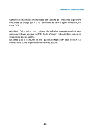 LE DÉMARRAGE DE L’ENTREPRISE




Certaines démarches sont imposées par l’activité de l’entreprise et peuvent
être prises en charge par le CFE : demande de carte d’agent immobilier, de
carte CCA…

Attention, l’information aux caisses de retraites complémentaires des
salariés n’est pas faite par le CFE. Cette affiliation est obligatoire, même si
vous n’avez pas de salarié.
N’hésitez pas à consulter le site guichet-entreprises.fr pour obtenir les
informations sur la réglementation de votre activité.




                                      23
 