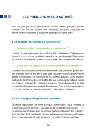 LES PREMIERS MOIS D’ACTIVITÉ


Pour ne pas gâcher le potentiel de l’affaire créée, quelques grands
principes de gestion doivent être respectés auxquels s’ajoutent un
certain nombre de points à surveiller spécifiques à votre projet.



   La montée en régime de l’entreprise

     Comment suivre l’évolution de mon entreprise ?

La base de référ ence doit toujour s être le plan prévisionnel. Préparé avec
rigueur, il vous a permis de vérifier la cohérence de votre projet. Respectez-
le, sachez le faire évoluer en fonction des opportunités qui vous sont offertes.

     Quels sont les risques liés au développement de l’entreprise ?

La plupar t des nouvelles entreprises rencontrent des difficultés, parfois dès
leur première année d’existence. Elles sont souvent liées à des problèmes de
gestion dont l’origine est l’insuffisance de capitaux propres. Cette situation
peut rendre l’entreprise très vulnérable dès que la croissance est plus rapide
que prévue : manque de f onds de r oulement, constitution de stoc ks trop
importants, allongement des délais de paiement. Pour anticiper ces risques,
un certain nombre de principes de gestion doivent être observés.



   Les principes de gestion à observer

Contrôlez l’application de votre politique commerciale. Vous veillerez à
réaliser les objectifs commer ciaux tels qu’ils ont été définis au dépar      t.
La politique commer ciale peut ce pendant évoluer en f onction des réactions
de la clientèle, de la modification de ses goûts ou de ses besoins, en fonction
de la concurrence dont il faudra suivre le comportement avec attention.


                                      24
 