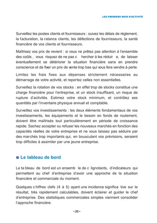 LES PREMIERS MOIS D’ACTIVITÉ




Surveillez les postes clients et fournisseurs : suivez les délais de règlement,
la f acturation, la r elance clients, les défections de fournisseurs, la santé
financière de vos clients et fournisseurs.
Maîtrisez vos prix de revient : si vous ne prêtez pas attention à l’ensemble
des coûts , vous risquez de ne pas c hercher à les réduir e, de laisser
éventuellement se détériorer la situation financière sans en prendre
conscience et de fixer un prix de vente trop bas qui vous fera vendre à perte.
Limitez les frais fixes aux dépenses strictement nécessaires au
démarrage de votre activité, et reportez celles non essentielles.
Surveillez la rotation de vos stocks : en effet trop de stocks constitue une
charge financière pour l’entreprise, et un stock insuffisant, un risque de
rupture d’activités. Estimez votre stock minimum, et contrôlez ses
quantités par l’inventaire physique annuel et comptable.
Surveillez vos investissements : les deux éléments fondamentaux de vos
investissements, les équipements et le besoin en fonds de roulement,
doivent être maîtrisés tout particulièrement en période de croissance
rapide. Sachez accepter ou refuser les nouveaux marchés en fonction des
capacités réelles de votre entreprise et ne vous laissez pas séduire par
des marchés trop importants qui, en bousculant vos prévisions, seraient
trop difficiles à assimiler par une jeune entreprise.



  Le tableau de bord

Le ta bleau de bord est un ensemb le de c lignotants, d’indicateurs qui
permettent au chef d’entreprise d’avoir une approche de la situation
financière et commerciale du moment.

Quelques c hiffres clefs (4 à 5) ayant une incidence significa tive sur le
résultat, très rapidement calculables, doivent éclairer et guider le chef
d’entreprise. Des statistiques commerciales simples viennent consolider
l’approche financière.

                                      25
 