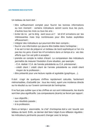 LES PREMIERS MOIS D’ACTIVITÉ




   Un tableau de bord doit :

     • être suffisamment complet pour fournir les bonnes informations
       au bon moment : certains indicateurs seront suivis tous les jours,
       d’autres tous les mois ou tous les ans ;
     • éviter de no yer le dirig eant sous un f lot d’inf ormations cer tes
       intéressantes mais trop nombreuses pour être toutes exploitées
       efficacement ;
     • intégrer des indicateurs qui pourront être bien compris ;
     • fournir une information qui pourra être traitée dans l’entreprise ;
       Il ne ser t à rien de prépar er un tableau de bord sophistiqué si l’on n’a
       pas les mo yens d’avoir les inf ormations dans un temps et a vec des
       efforts que l’on est prêt à accepter ;
     • prendre en compte la notion d’écart. La comparaison des indicateurs
       permettra de mesurer l’évolution d’une situation, par exemple :
       - C.A. réalisé / C.A. de l’année précédente ou C.A. prévisionnel ;
       - crédit client / crédit client de l’année précédente ou crédit client
         moyen de la profession ;
     • être présenté pour une lecture rapide et agréable (graphique…).

   Il doit s’agir de quelques chiffres rapidement calculés, facilement
   mémorisables, d’actualité (ex : tous les mois), ayant une incidence directe
   sur le résultat ou sur l’avenir commercial de l’entreprise.

   Il ne faut pas oublier que si les chiffres en soi sont intéressants, les écarts
   sont bien plus significatifs. Les comparaisons (écarts) se feront par rapport :

     • aux objectifs ;
     • aux résultats passés ;
     • à la profession.

   Dans un temps r aisonnable, le c hef d’entreprise doit a voir bouclé son
   tableau de bord. Enfin, ce dernier doit faire l’objet d’une réflexion régulière :
   les indicateurs pertinents peuvent changer avec le temps.



                                          26
 