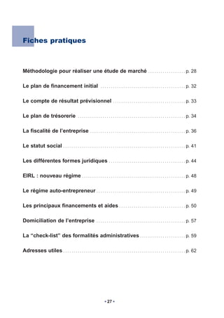 Fiches pratiques



Méthodologie pour réaliser une étude de marché                                                       ..................            p. 28


Le plan de financement initial                                .........................................                            p. 32


Le compte de résultat prévisionnel                                       ...................................                       p. 33


Le plan de trésorerie                       ....................................................                                   p. 34


La fiscalité de l’entreprise                          ..............................................                               p. 36


Le statut social . . . . . . . . . . . . . . . . . . . . . . . . . . . . . . . . . . . . . . . . . . . . . . . . . . . . . . . . . . . p. 41

Les différentes formes juridiques                                    .....................................                         p. 44


EIRL : nouveau régime . . . . . . . . . . . . . . . . . . . . . . . . . . . . . . . . . . . . . . . . . . . . . . . . . . p. 48

Le régime auto-entrepreneur . . . . . . . . . . . . . . . . . . . . . . . . . . . . . . . . . . . . . . . . . . . p. 49

Les principaux financements et aides . . . . . . . . . . . . . . . . . . . . . . . . . . . . . . . . p. 50

Domiciliation de l’entreprise                              ...........................................                             p. 57


La “check-list” des formalités administratives . . . . . . . . . . . . . . . . . . . . . . p. 59

Adresses utiles . . . . . . . . . . . . . . . . . . . . . . . . . . . . . . . . . . . . . . . . . . . . . . . . . . . . . . . . . . . p. 62




                                                                    27
 