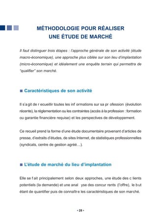 MÉTHODOLOGIE POUR RÉALISER
                   UNE ÉTUDE DE MARCHÉ

Il faut distinguer trois étapes : l’approche générale de son activité (étude
macro-économique), une approche plus ciblée sur son lieu d’implantation
(micro-économique) et idéalement une enquête terrain qui permettra de
“qualifier” son marché.




   Caractéristiques de son activité


Il s’a git de r ecueillir toutes les inf ormations sur sa pr ofession (évolution
récente), la réglementation ou les contraintes (accès à la profession : formation
ou garantie financière requise) et les perspectives de développement.


Ce recueil prend la forme d’une étude documentaire provenant d’articles de
presse, d’extraits d’études, de sites Internet, de statistiques professionnelles
(syndicats, centre de gestion agréé…).




   L’étude de marché du lieu d’implantation


Elle se f ait principalement selon deux approches, une étude des c lients
potentiels (la demande) et une anal yse des concur rents (l’offre), le b ut
étant de quantifier puis de connaîtr e les caractéristiques de son marché.



                                       28
 