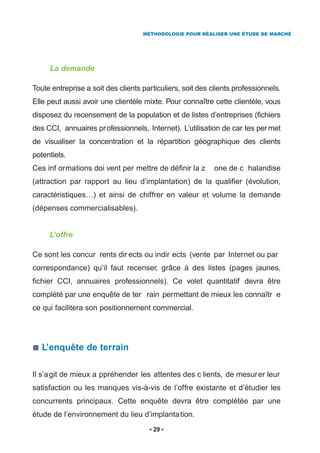 MÉTHODOLOGIE POUR RÉALISER UNE ÉTUDE DE MARCHÉ




     La demande

Toute entreprise a soit des clients particuliers, soit des clients professionnels.
Elle peut aussi avoir une clientèle mixte. Pour connaître cette clientèle, vous
disposez du recensement de la population et de listes d’entreprises (fichiers
des CCI, annuaires pr ofessionnels, Internet). L’utilisation de car tes per met
de visualiser la concentration et la répartition géographique des clients
potentiels.
Ces inf ormations doi vent per mettre de définir la z       one de c halandise
(attraction par rapport au lieu d’implantation) de la qualifier (évolution,
caractéristiques…) et ainsi de chiffrer en valeur et volume la demande
(dépenses commercialisables).


     L’offre

Ce sont les concur rents dir ects ou indir ects (vente par Internet ou par
correspondance) qu’il faut recenser, grâce à des listes (pages jaunes,
fichier CCI, annuaires professionnels). Ce volet quantitatif devra être
complété par une enquête de ter rain permettant de mieux les connaîtr e
ce qui facilitera son positionnement commercial.




   L’enquête de terrain

Il s’a git de mieux a ppréhender les attentes des c lients, de mesur er leur
satisfaction ou les manques vis-à-vis de l’offre existante et d’étudier les
concurrents principaux. Cette enquête devra être complétée par une
étude de l’environnement du lieu d’implantation.
                                       29
 