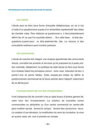 MÉTHODOLOGIE POUR RÉALISER UNE ÉTUDE DE MARCHÉ




        Les clients

   L’étude peut se faire sous forme d’enquête (téléphonique, en vis à vis)
   à l’aide d’un questionnaire auprès d’un échantillon représentatif des cibles
   de c lientèle visée. Pour élaborer ce questionnair e, il faut préala blement
   définir les inf os que l’on souhaite obtenir . Sur cette base , la liste des
   questions à poser pour     ra être aisément éta blie. Le recours à des
   consultants extérieurs peut s’avérer judicieux.


        Les concurrents

   L’étude de marché doit intégrer une analyse approfondie des concurrents
   directs, connaître les produits et services qu’ils proposent et à quels prix,
   leur notoriété. Idéalement, la synthèse de cette éta pe se fera sous forme
   d’un ta bleau listant les principaux concur rents avec indication de leur s
   points f orts et points faibles. Cette analyse per mettra de définir le
   positionnement commercial de la future activité dans l’objectif notamment
   de se démarquer.


        L’environnement de son lieu d’implantation

   Il est indispensa ble de connaîtr e les pr ojets locaux d’aména gement de
   votre futur lieu d’implantation. La création de nouvelles zones
   commerciales en périphérie ou d’un centre commercial en centre-ville
   peut modifier sensib lement le compor tement des consomma teurs.
   La création d’une déviation, la modification du sens de circulation, la mise
   en quatre voies, etc. sont à prendre en compte.


                                        30
 