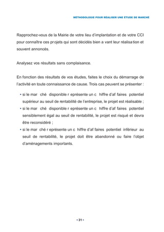 MÉTHODOLOGIE POUR RÉALISER UNE ÉTUDE DE MARCHÉ




Rapprochez-vous de la Mairie de votre lieu d’implantation et de votre CCI
pour connaître ces pr ojets qui sont décidés bien a vant leur réalisa tion et
souvent annoncés.


Analysez vos résultats sans complaisance.


En fonction des résultats de vos études, faites le choix du démarrage de
l’activité en toute connaissance de cause. Trois cas peuvent se présenter :

  • si le mar ché disponible r eprésente un c hiffre d’af faires potentiel
   supérieur au seuil de rentabilité de l’entreprise, le projet est réalisable ;
  • si le mar ché disponible r eprésente un c hiffre d’af faires potentiel
   sensiblement égal au seuil de rentabilité, le projet est risqué et devra
   être reconsidéré ;
  • si le mar ché r eprésente un c hiffre d’af faires potentiel inférieur au
   seuil de rentabilité, le projet doit être abandonné ou faire l’objet
   d’aménagements importants.




                                      31
 